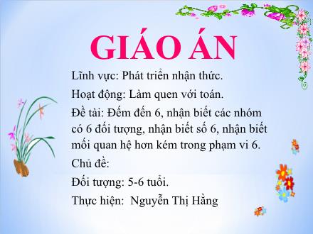 Bài giảng Mầm non Lớp Lá - Đề tài: Đếm đến 6, nhận biết các nhóm có 6 đối tượng, nhận biết số 6, nhận biết mối quan hệ hơn kém trong phạm vi 6 - Nguyễn Thị Hằng