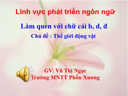 Bài giảng Mầm non Lớp Lá - Chủ đề: Thế giới động vật - Đề tài: Làm quen chữ cái b, d, đ - Vũ Thị Ngọc